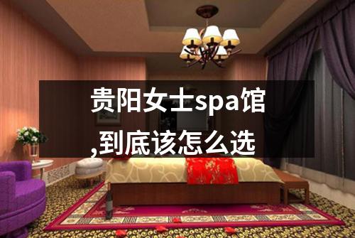 贵阳女士spa馆,到底该怎么选