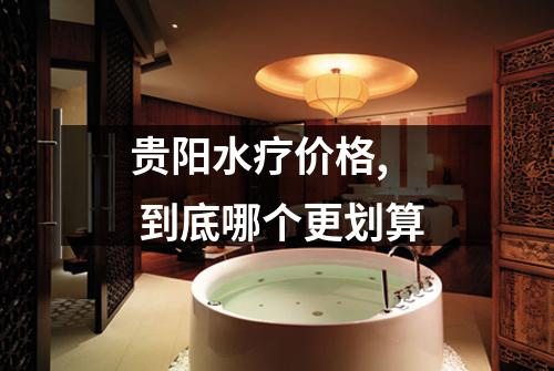 贵阳水疗价格,  到底哪个更划算